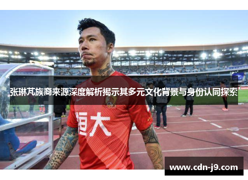 张琳芃族裔来源深度解析揭示其多元文化背景与身份认同探索