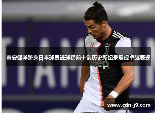 富安健洋跻身日本球员进球榜前十创历史新纪录展现卓越表现 富安健洋跻身日本球员进球榜前十创历史新纪录展现卓越表现
