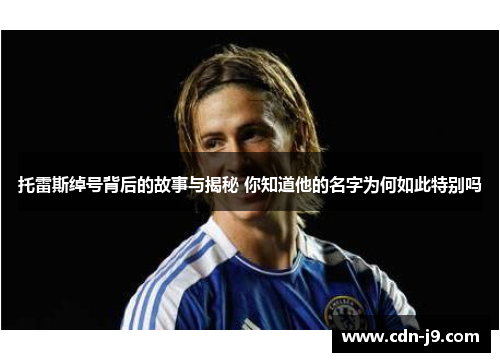 托雷斯绰号背后的故事与揭秘 你知道他的名字为何如此特别吗