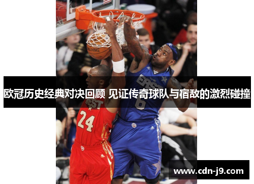 欧冠历史经典对决回顾 见证传奇球队与宿敌的激烈碰撞 欧冠历史经典对决回顾 见证传奇球队与宿敌的激烈碰撞