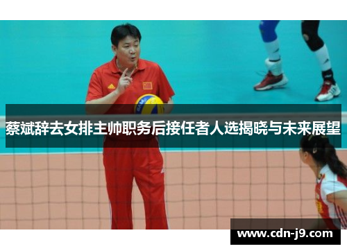 蔡斌辞去女排主帅职务后接任者人选揭晓与未来展望