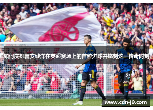 如何庆祝富安健洋在英超赛场上的首粒进球并铭刻这一传奇时刻 如何庆祝富安健洋在英超赛场上的首粒进球并铭刻这一传奇时刻