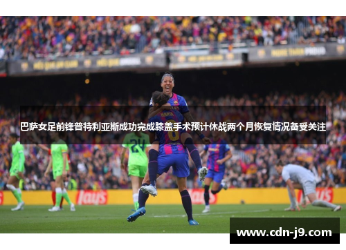 巴萨女足前锋普特利亚斯成功完成膝盖手术预计休战两个月恢复情况备受关注