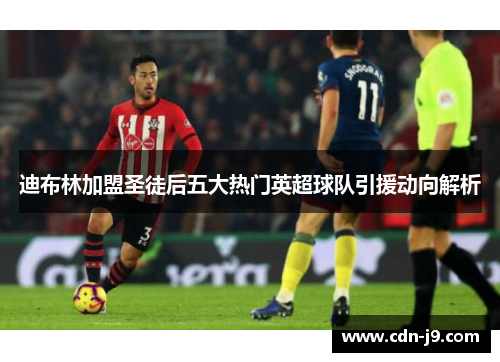 迪布林加盟圣徒后五大热门英超球队引援动向解析 迪布林加盟圣徒后五大热门英超球队引援动向解析